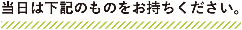 当日は下記のものをお持ちください。